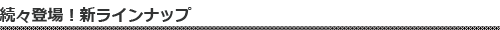 続々登場！新ラインナップ